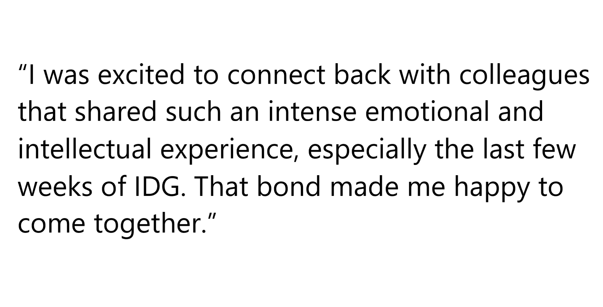 Quote from an IGD Alum: 'I was excited to connect back with colleagues that shared such an intense emotional and intellectual experience, especially the last few weeks of IDG. That bond made me happy to come together.'